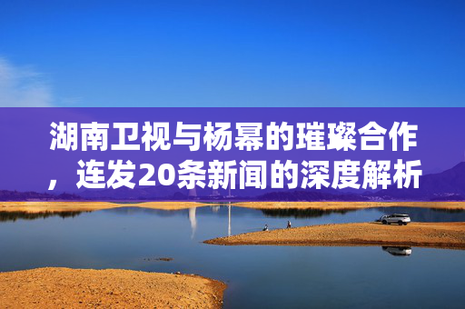 湖南卫视与杨幂的璀璨合作，连发20条新闻的深度解析