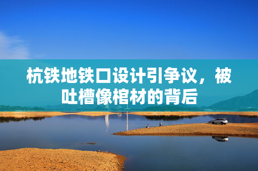 杭铁地铁口设计引争议，被吐槽像棺材的背后