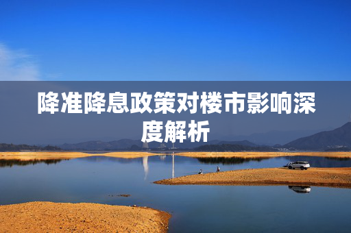 降准降息政策对楼市影响深度解析