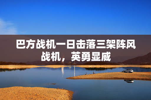 巴方战机一日击落三架阵风战机，英勇显威