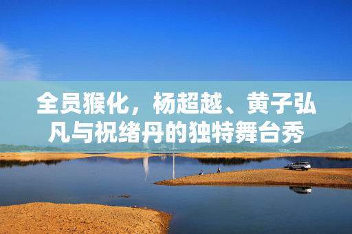 全员猴化，杨超越、黄子弘凡与祝绪丹的独特舞台秀