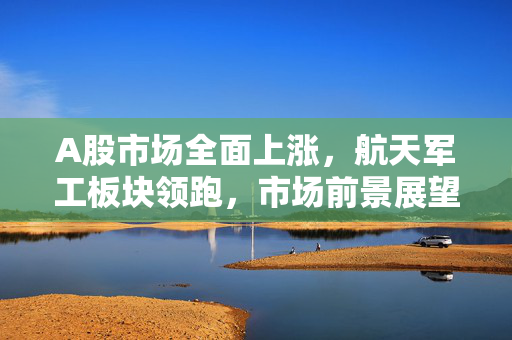 A股市场全面上涨，航天军工板块领跑，市场前景展望积极