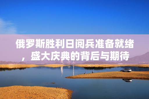俄罗斯胜利日阅兵准备就绪，盛大庆典的背后与期待