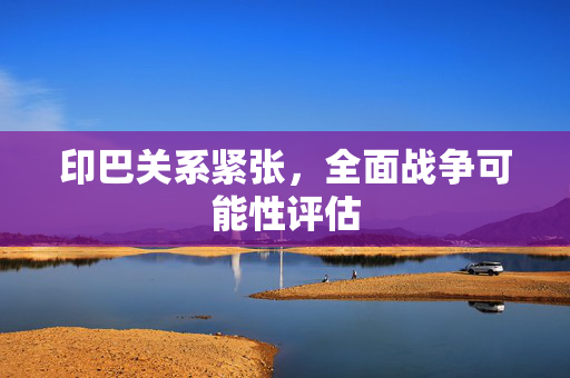印巴关系紧张，全面战争可能性评估