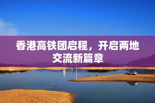 香港高铁团启程，开启两地交流新篇章