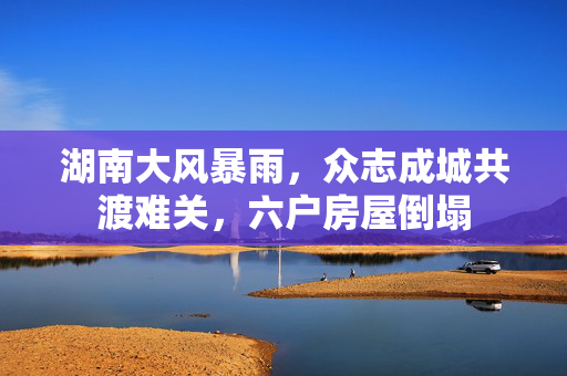 湖南大风暴雨，众志成城共渡难关，六户房屋倒塌