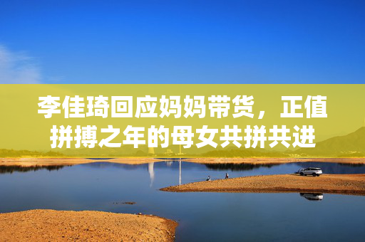 李佳琦回应妈妈带货，正值拼搏之年的母女共拼共进