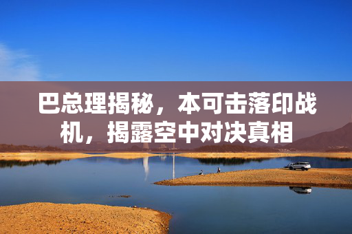 巴总理揭秘，本可击落印战机，揭露空中对决真相
