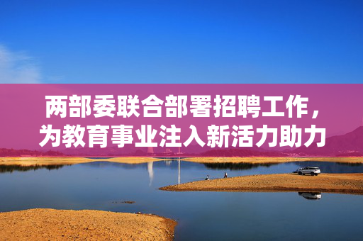 两部委联合部署招聘工作，为教育事业注入新活力助力中小学幼儿园教师团队建设