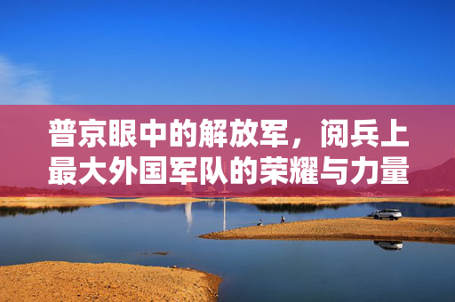普京眼中的解放军，阅兵上最大外国军队的荣耀与力量