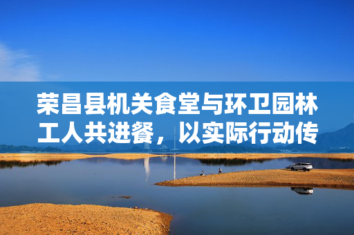 荣昌县机关食堂与环卫园林工人共进餐，以实际行动传递关爱之情