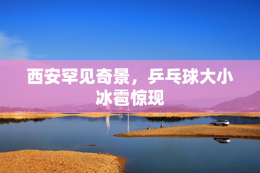 西安罕见奇景，乒乓球大小冰雹惊现
