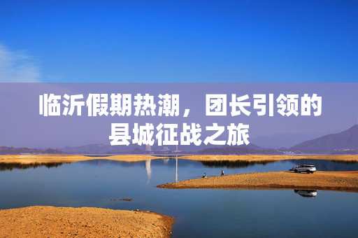 临沂假期热潮，团长引领的县城征战之旅