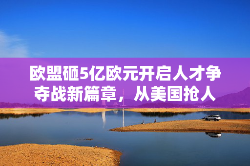 欧盟砸5亿欧元开启人才争夺战新篇章，从美国抢人