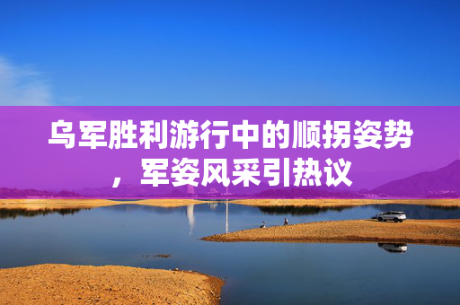 乌军胜利游行中的顺拐姿势，军姿风采引热议