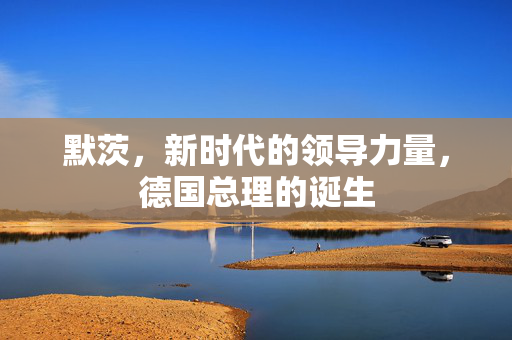 默茨，新时代的领导力量，德国总理的诞生