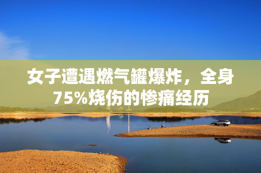 女子遭遇燃气罐爆炸，全身75%烧伤的惨痛经历
