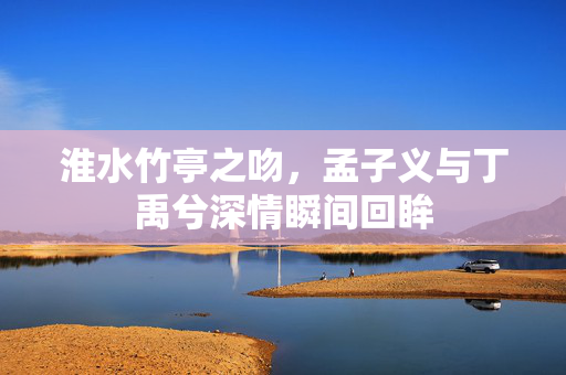 淮水竹亭之吻，孟子义与丁禹兮深情瞬间回眸