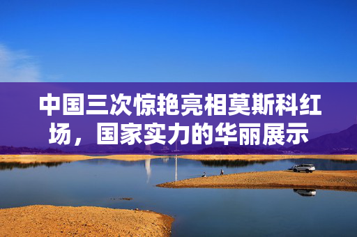 中国三次惊艳亮相莫斯科红场，国家实力的华丽展示