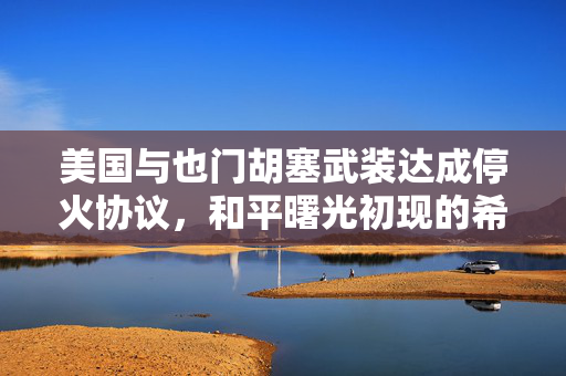 美国与也门胡塞武装达成停火协议，和平曙光初现的希望