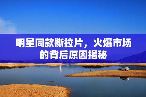 明星同款撕拉片，火爆市场的背后原因揭秘