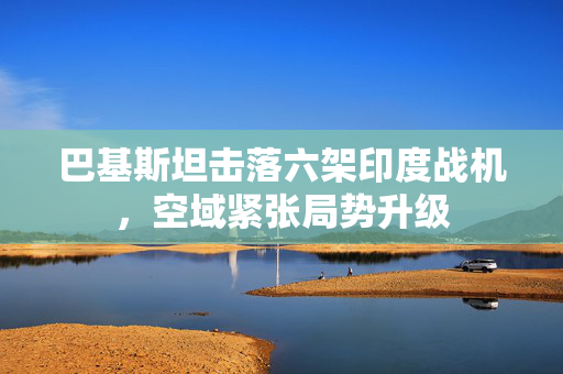 巴基斯坦击落六架印度战机，空域紧张局势升级