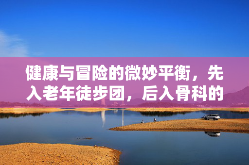 健康与冒险的微妙平衡，先入老年徒步团，后入骨科的体验