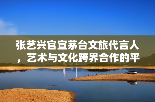 张艺兴官宣茅台文旅代言人，艺术与文化跨界合作的平衡挑战