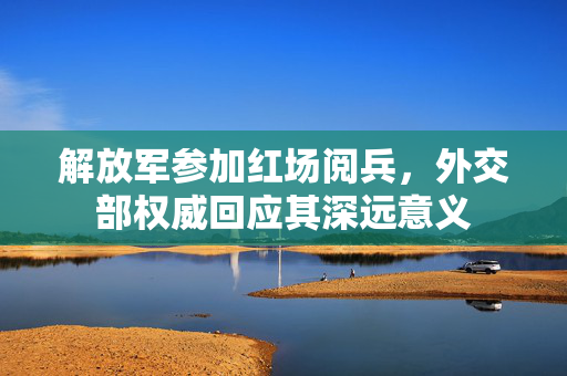 解放军参加红场阅兵，外交部权威回应其深远意义