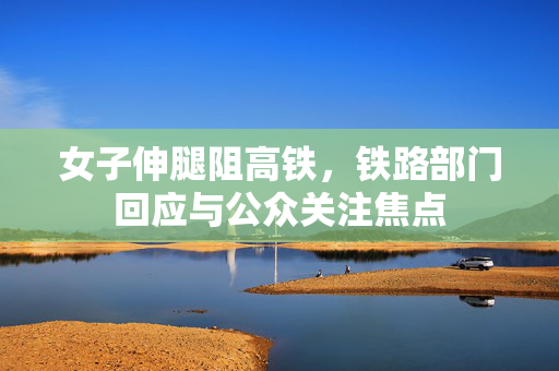 女子伸腿阻高铁，铁路部门回应与公众关注焦点