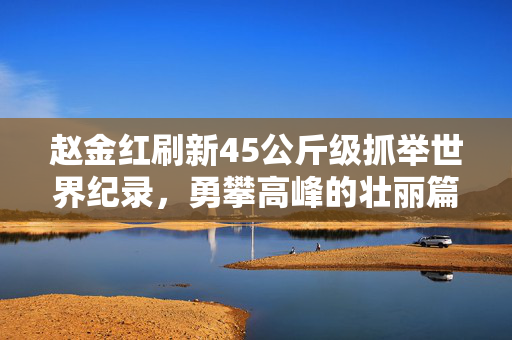 赵金红刷新45公斤级抓举世界纪录，勇攀高峰的壮丽篇章