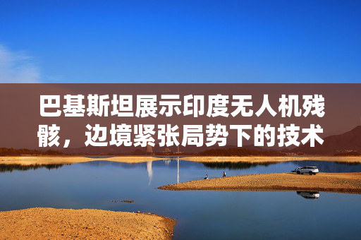 巴基斯坦展示印度无人机残骸，边境紧张局势下的技术较量揭秘