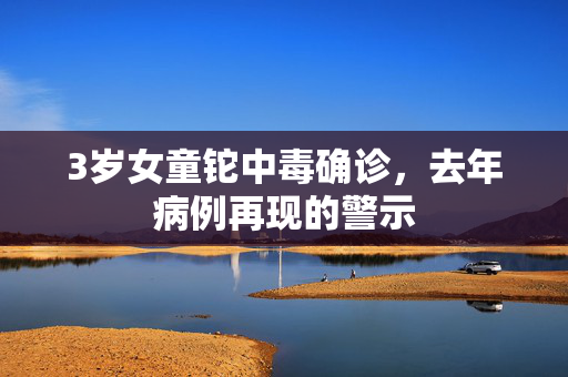 3岁女童铊中毒确诊，去年病例再现的警示