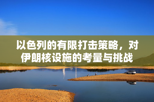 以色列的有限打击策略，对伊朗核设施的考量与挑战