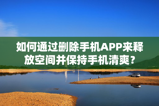 如何通过删除手机APP来释放空间并保持手机清爽？