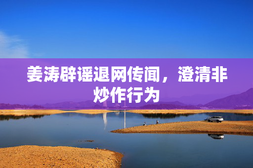 姜涛辟谣退网传闻，澄清非炒作行为