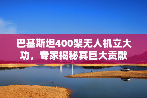 巴基斯坦400架无人机立大功，专家揭秘其巨大贡献