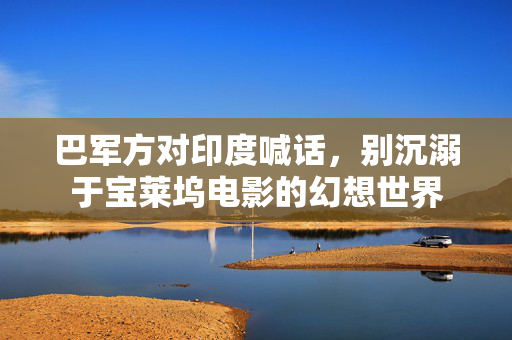 巴军方对印度喊话，别沉溺于宝莱坞电影的幻想世界