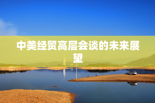 中美经贸高层会谈的未来展望
