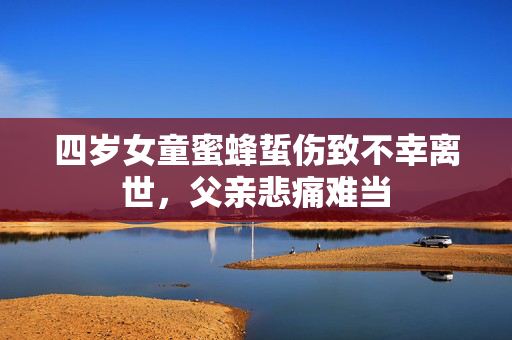 四岁女童蜜蜂蜇伤致不幸离世，父亲悲痛难当