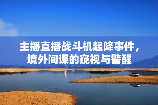主播直播战斗机起降事件，境外间谍的窥视与警醒