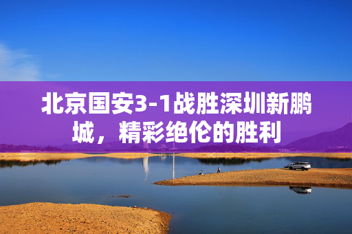 北京国安3-1战胜深圳新鹏城，精彩绝伦的胜利