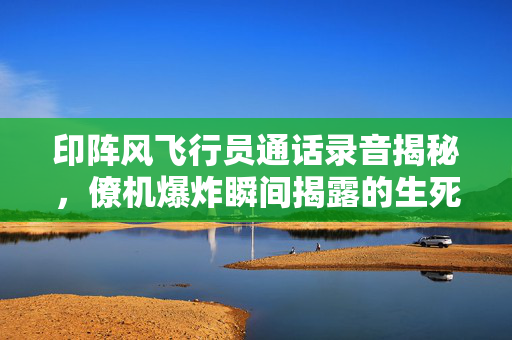 印阵风飞行员通话录音揭秘，僚机爆炸瞬间揭露的生死瞬间