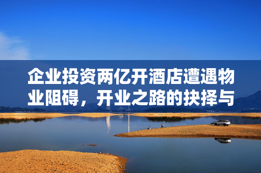 企业投资两亿开酒店遭遇物业阻碍，开业之路的抉择与挑战