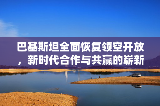 巴基斯坦全面恢复领空开放，新时代合作与共赢的崭新篇章