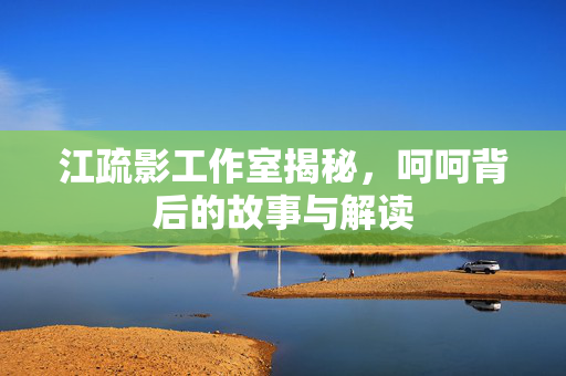 江疏影工作室揭秘，呵呵背后的故事与解读