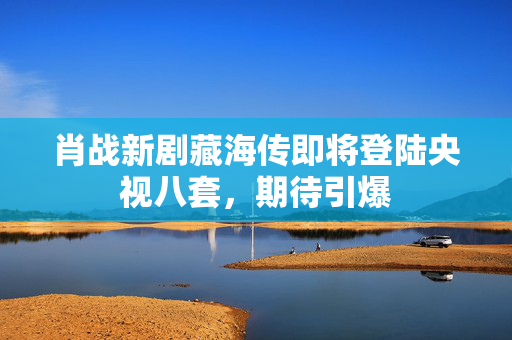肖战新剧藏海传即将登陆央视八套，期待引爆