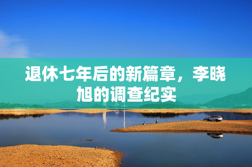 退休七年后的新篇章，李晓旭的调查纪实