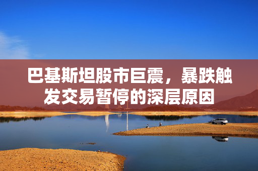 巴基斯坦股市巨震，暴跌触发交易暂停的深层原因