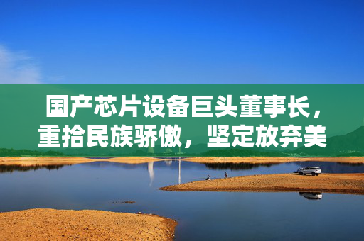 国产芯片设备巨头董事长，重拾民族骄傲，坚定放弃美籍的抉择